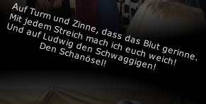 Auf Turm und Zinne, dass das Blut gerinne. 
Mit jedem Streich mach ich euch weich! 
Und auf Ludwig den Schwaggigen!
             Den Schanösel!


